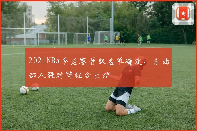 2021NBA季后赛晋级名单确定,东西部八强对阵组合出炉
