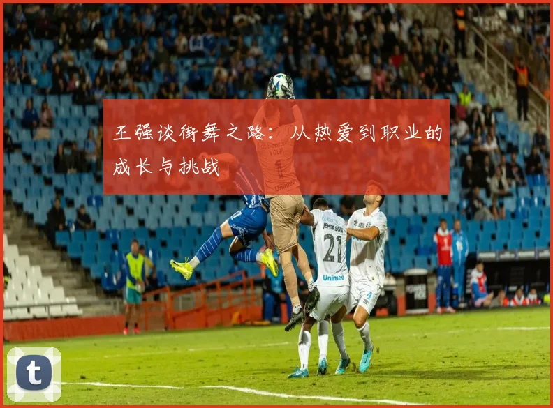 王强谈街舞之路：从热爱到职业的成长与挑战