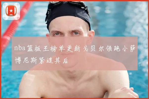 nba篮板王榜单更新戈贝尔领跑小萨博尼斯紧追其后
