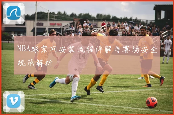 NBA球架网安装流程详解与赛场安全规范解析