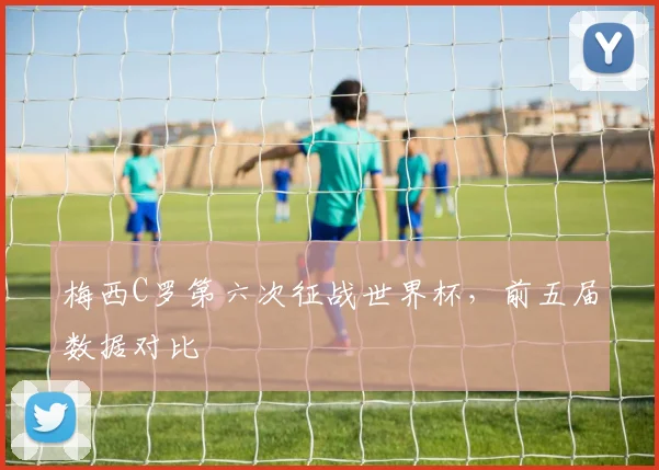 梅西C罗第六次征战世界杯,前五届数据对比