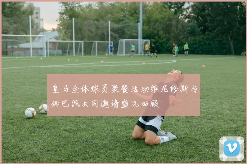 皇马全体球员聚餐活动维尼修斯与姆巴佩共同邀请盛况回顾