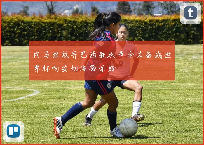 内马尔放弃巴西狂欢节全力备战世界杯向安切洛蒂示好