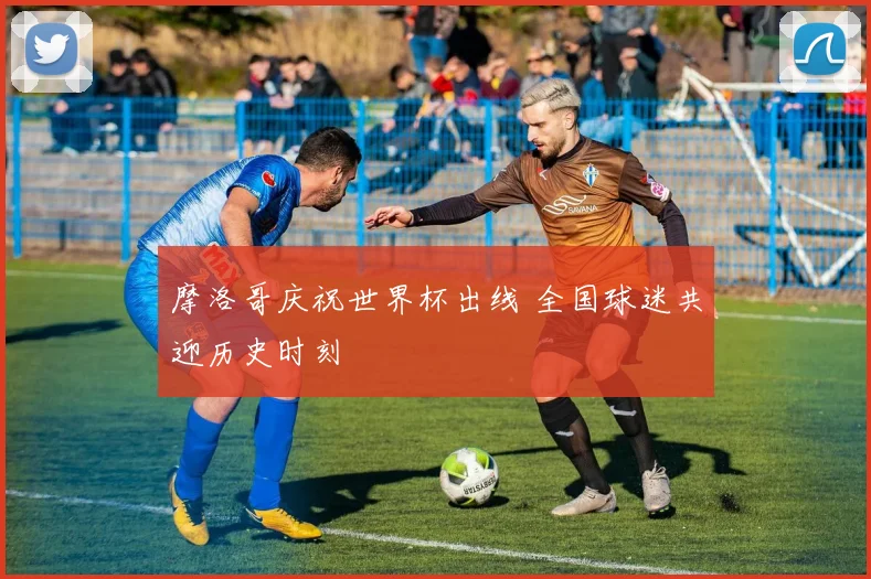 摩洛哥庆祝世界杯出线 全国球迷共迎历史时刻
