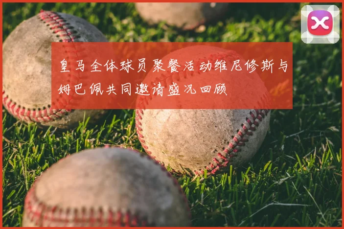 皇马全体球员聚餐活动维尼修斯与姆巴佩共同邀请盛况回顾