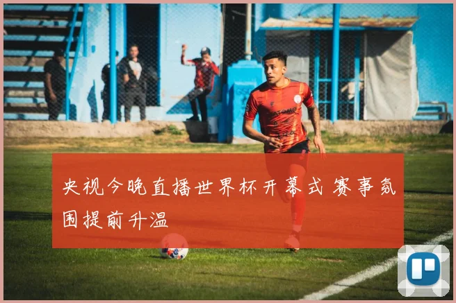 央视今晚直播世界杯开幕式 赛事氛围提前升温