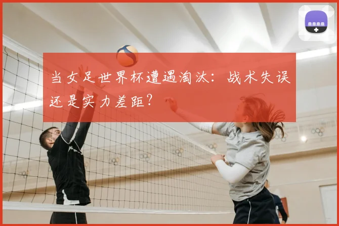 当女足世界杯遭遇淘汰:战术失误还是实力差距?