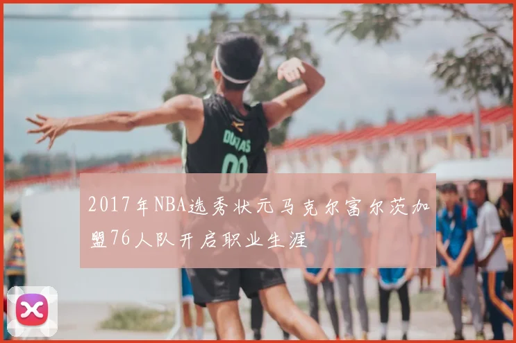2017年NBA选秀状元马克尔富尔茨加盟76人队开启职业生涯
