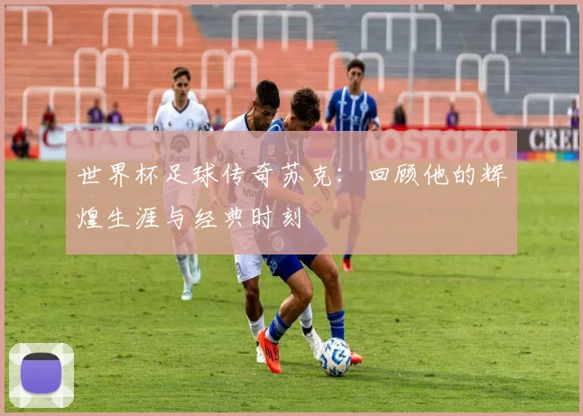 世界杯足球传奇苏克:回顾他的辉煌生涯与经典时刻