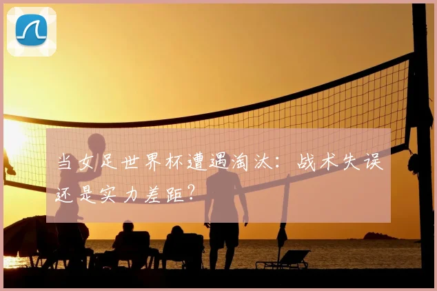 当女足世界杯遭遇淘汰：战术失误还是实力差距？