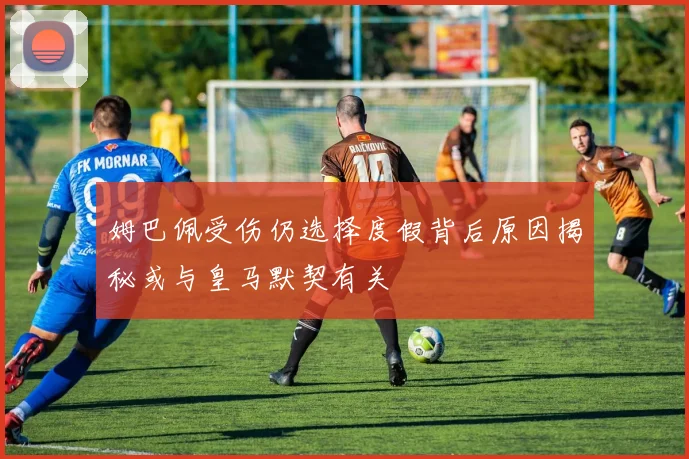 姆巴佩受伤仍选择度假背后原因揭秘或与皇马默契有关
