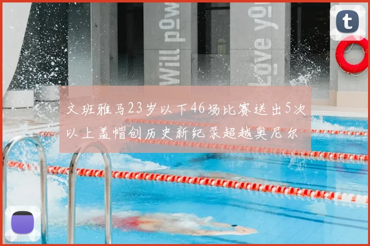 文班雅马23岁以下46场比赛送出5次以上盖帽创历史新纪录超越奥尼尔