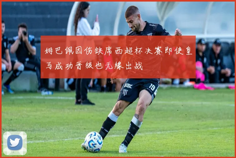 姆巴佩因伤缺席西超杯决赛即使皇马成功晋级也无缘出战