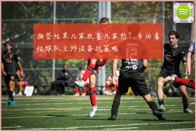 抽签结果几家欢喜几家愁?专访落位球队主帅谈备战策略