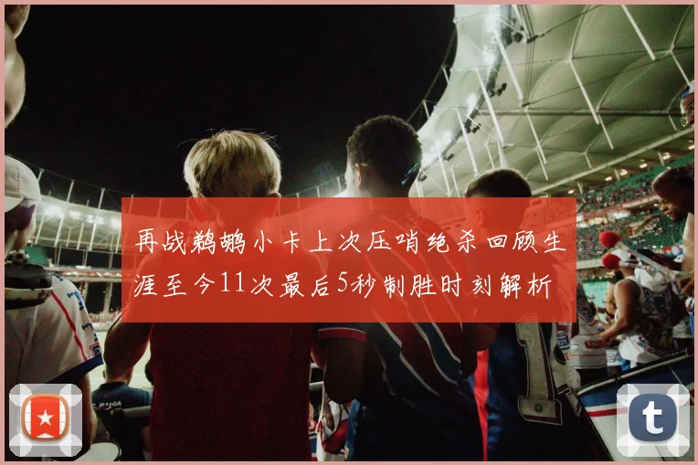 再战鹈鹕小卡上次压哨绝杀回顾生涯至今11次最后5秒制胜时刻解析