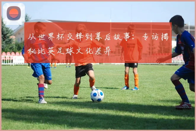 从世界杯交锋到幕后故事:专访揭秘比英足球文化差异