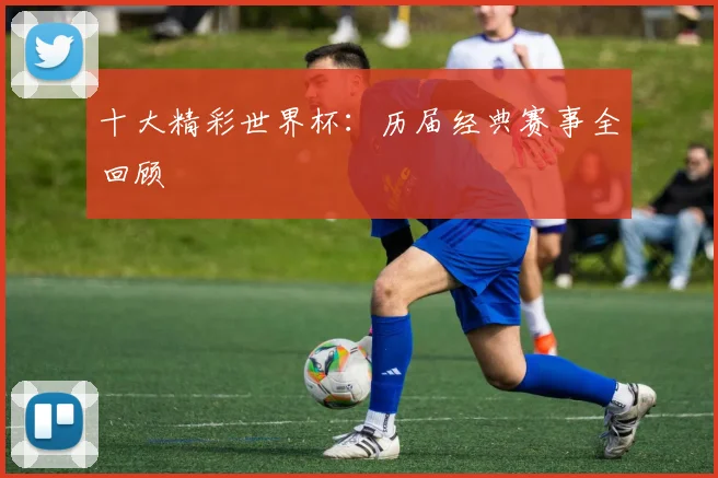 十大精彩世界杯:历届经典赛事全回顾
