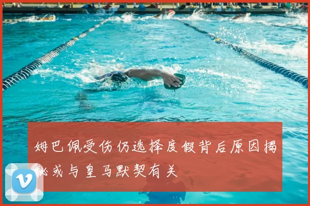 姆巴佩受伤仍选择度假背后原因揭秘或与皇马默契有关