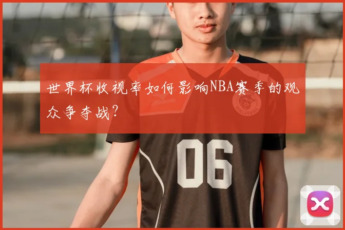 世界杯收视率如何影响NBA赛季的观众争夺战?
