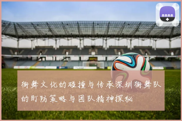 街舞文化的碰撞与传承深圳街舞队的盯防策略与团队精神探秘
