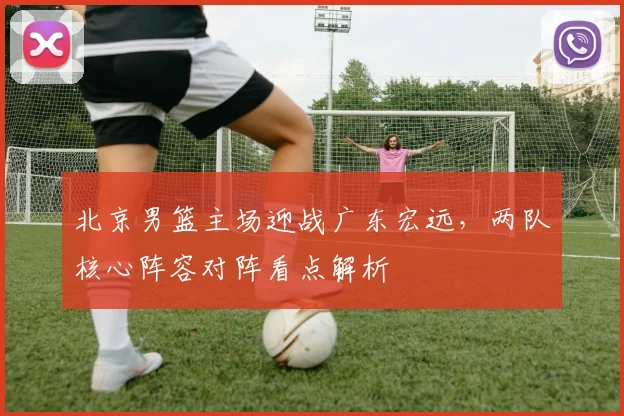 北京男篮主场迎战广东宏远，两队核心阵容对阵看点解析