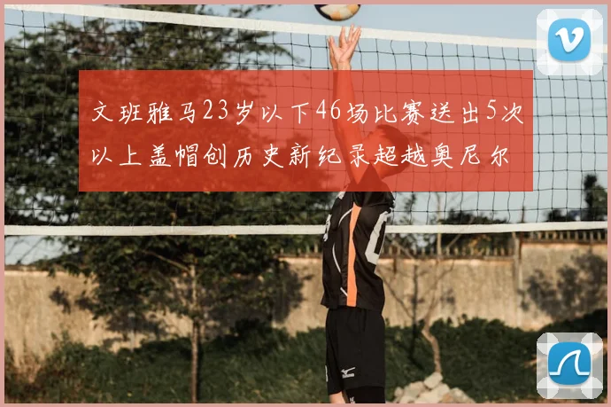 文班雅马23岁以下46场比赛送出5次以上盖帽创历史新纪录超越奥尼尔