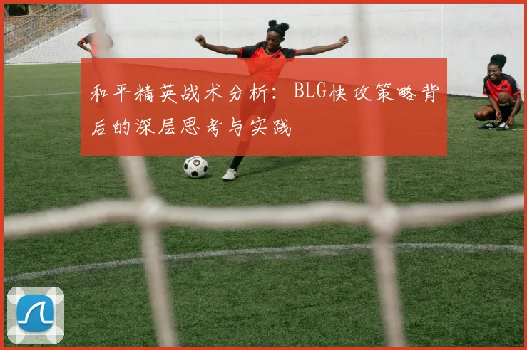 和平精英战术分析：BLG快攻策略背后的深层思考与实践
