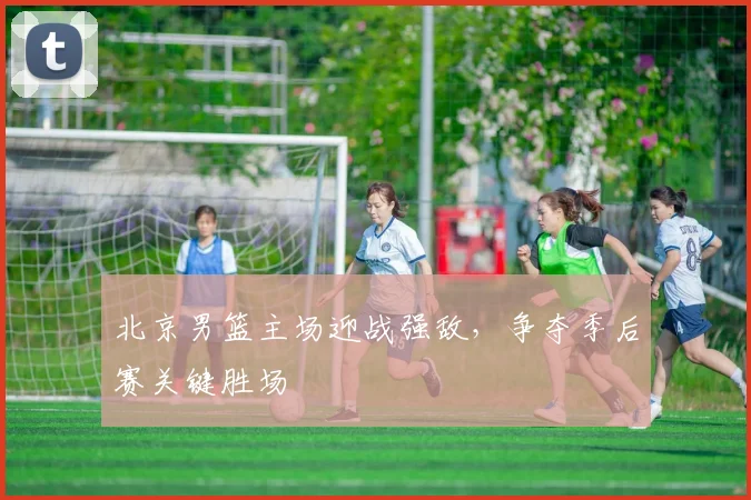 北京男篮主场迎战强敌,争夺季后赛关键胜场
