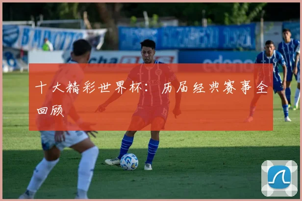 十大精彩世界杯:历届经典赛事全回顾