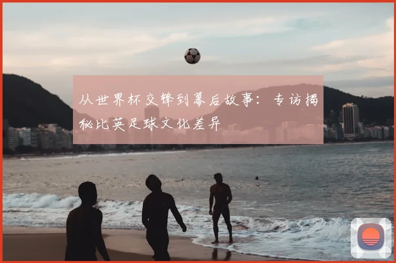 从世界杯交锋到幕后故事:专访揭秘比英足球文化差异