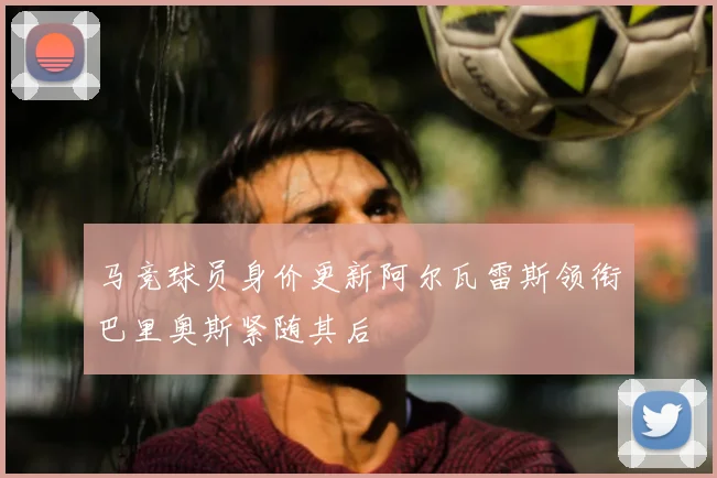 马竞球员身价更新阿尔瓦雷斯领衔巴里奥斯紧随其后
