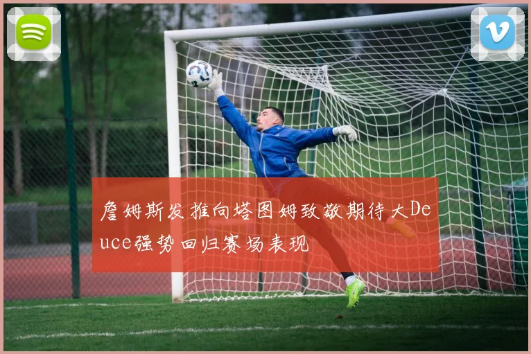 詹姆斯发推向塔图姆致敬期待大Deuce强势回归赛场表现