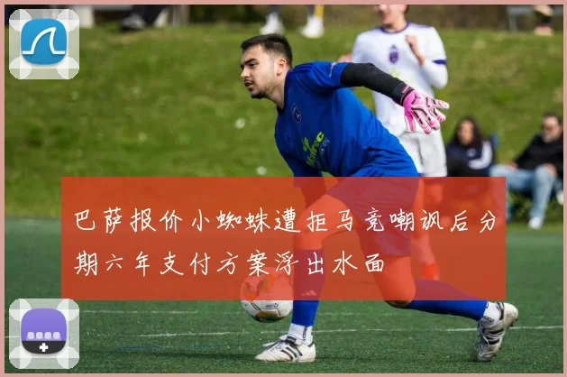 巴萨报价小蜘蛛遭拒马竞嘲讽后分期六年支付方案浮出水面