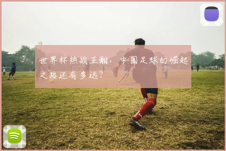 世界杯热战正酣,中国足球的崛起之路还有多远?