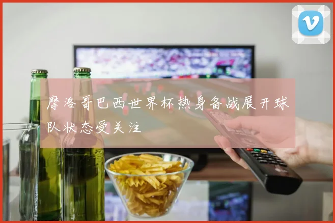 摩洛哥巴西世界杯热身备战展开球队状态受关注