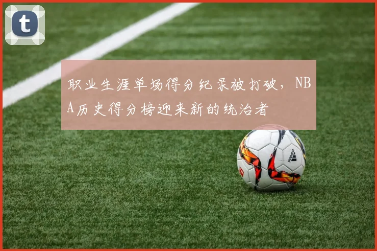 职业生涯单场得分纪录被打破，NBA历史得分榜迎来新的统治者