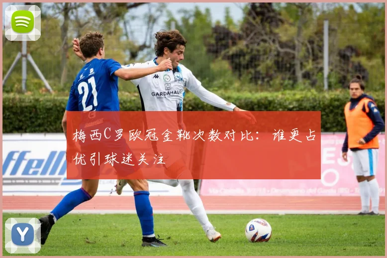 梅西C罗欧冠金靴次数对比:谁更占优引球迷关注