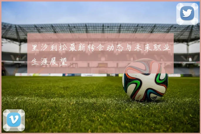 里沙利松最新转会动态与未来职业生涯展望