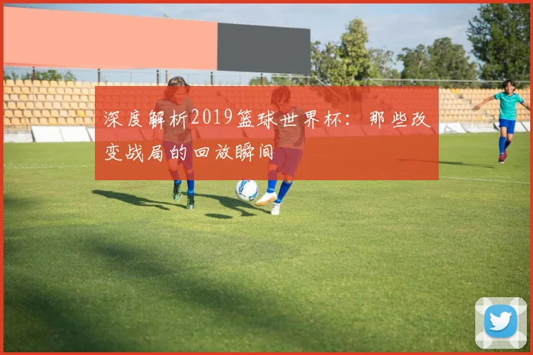 深度解析2019篮球世界杯：那些改变战局的回放瞬间