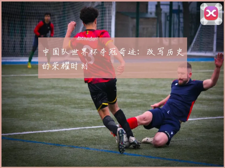 中国队世界杯夺冠奇迹:改写历史的荣耀时刻