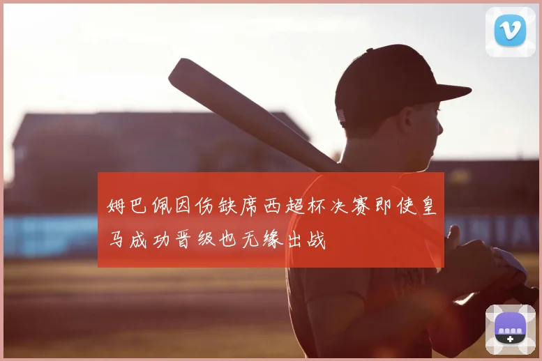 姆巴佩因伤缺席西超杯决赛即使皇马成功晋级也无缘出战