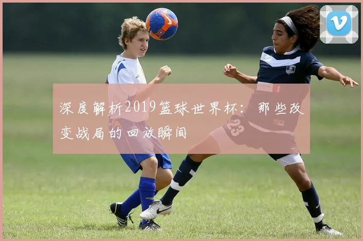 深度解析2019篮球世界杯：那些改变战局的回放瞬间