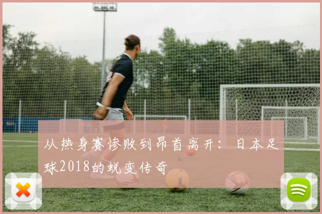 从热身赛惨败到昂首离开:日本足球2018的蜕变传奇