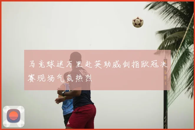 马竞球迷万里赴英助威剑指欧冠决赛现场气氛热烈