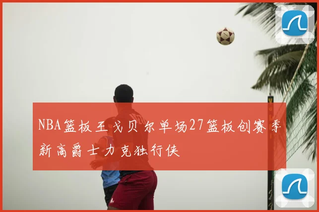 NBA篮板王戈贝尔单场27篮板创赛季新高爵士力克独行侠