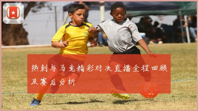 热刺与马竞精彩对决直播全程回顾及赛后分析