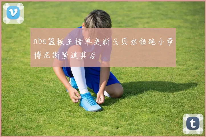 nba篮板王榜单更新戈贝尔领跑小萨博尼斯紧追其后