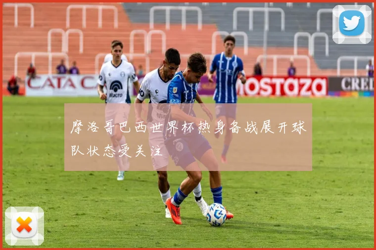 摩洛哥巴西世界杯热身备战展开球队状态受关注