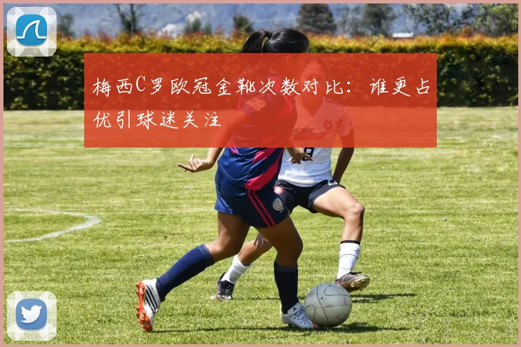 梅西C罗欧冠金靴次数对比:谁更占优引球迷关注
